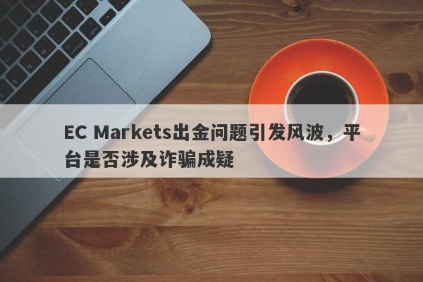 EC Markets出金问题引发风波，平台是否涉及诈骗成疑-第1张图片-要懂汇