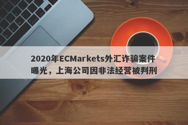 2020年ECMarkets外汇诈骗案件曝光，上海公司因非法经营被判刑-第1张图片-要懂汇