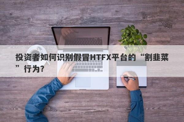 投资者如何识别假冒HTFX平台的“割韭菜”行为？-第1张图片-要懂汇