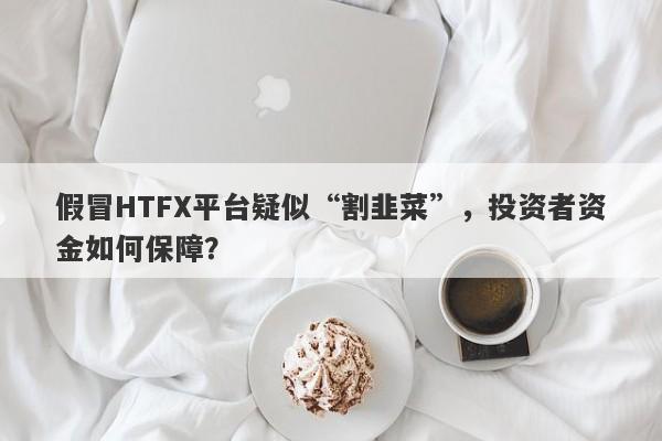 假冒HTFX平台疑似“割韭菜”，投资者资金如何保障？-第1张图片-要懂汇