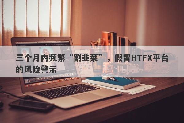 三个月内频繁“割韭菜”，假冒HTFX平台的风险警示-第1张图片-要懂汇