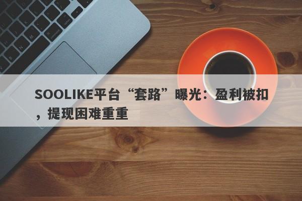 SOOLIKE平台“套路”曝光：盈利被扣，提现困难重重-第1张图片-要懂汇