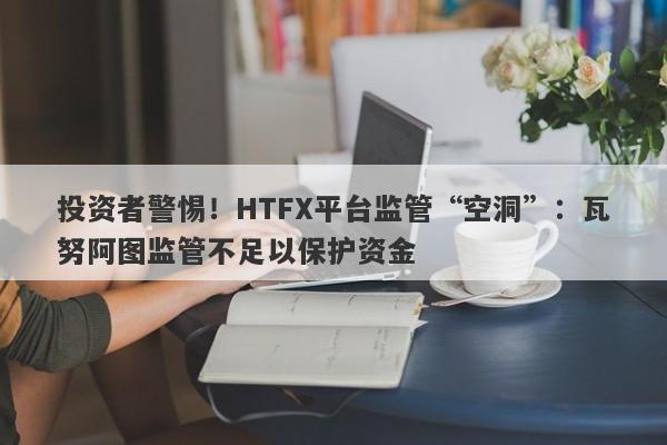 投资者警惕！HTFX平台监管“空洞”：瓦努阿图监管不足以保护资金-第1张图片-要懂汇