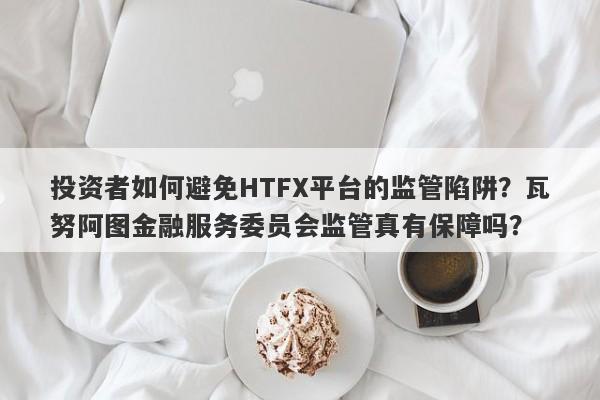 投资者如何避免HTFX平台的监管陷阱？瓦努阿图金融服务委员会监管真有保障吗？-第1张图片-要懂汇