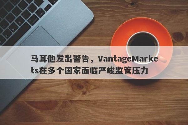 马耳他发出警告，VantageMarkets在多个国家面临严峻监管压力-第1张图片-要懂汇