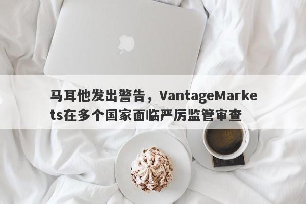 马耳他发出警告，VantageMarkets在多个国家面临严厉监管审查-第1张图片-要懂汇