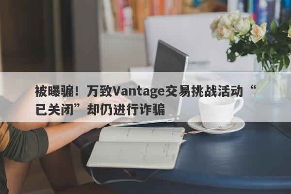 被曝骗！万致Vantage交易挑战活动“已关闭”却仍进行诈骗-第1张图片-要懂汇