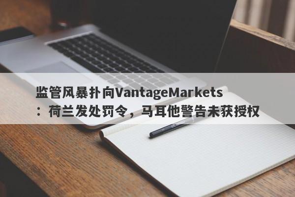 监管风暴扑向VantageMarkets：荷兰发处罚令，马耳他警告未获授权-第1张图片-要懂汇