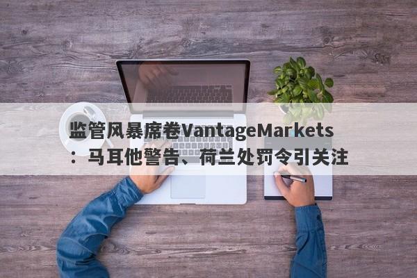 监管风暴席卷VantageMarkets：马耳他警告、荷兰处罚令引关注-第1张图片-要懂汇