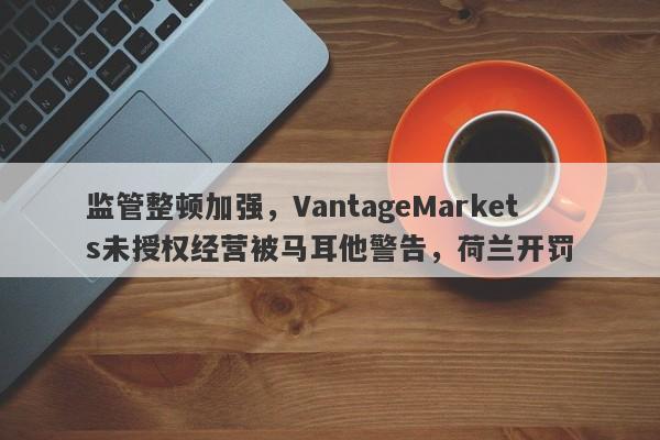 监管整顿加强，VantageMarkets未授权经营被马耳他警告，荷兰开罚-第1张图片-要懂汇