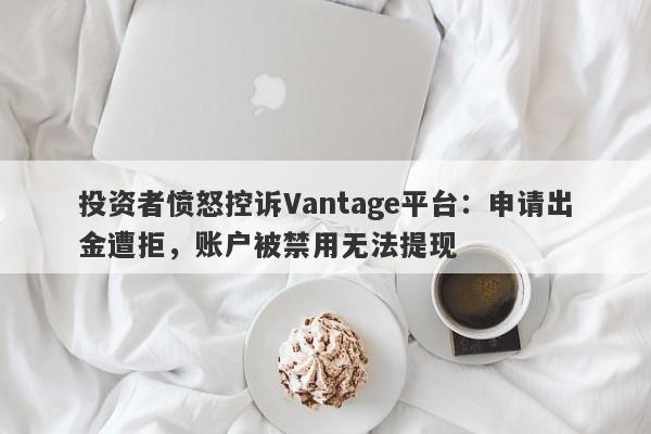 投资者愤怒控诉Vantage平台：申请出金遭拒，账户被禁用无法提现-第1张图片-要懂汇