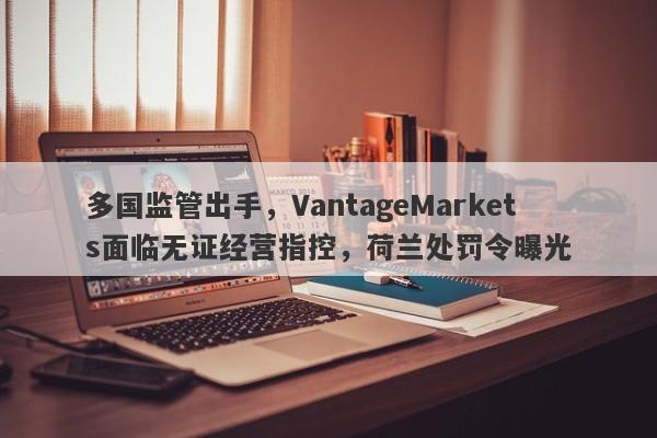 多国监管出手，VantageMarkets面临无证经营指控，荷兰处罚令曝光-第1张图片-要懂汇