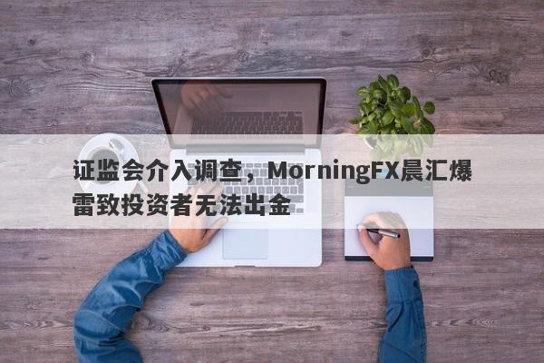 证监会介入调查，MorningFX晨汇爆雷致投资者无法出金-第1张图片-要懂汇