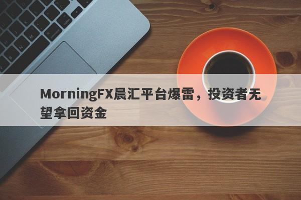 MorningFX晨汇平台爆雷，投资者无望拿回资金-第1张图片-要懂汇