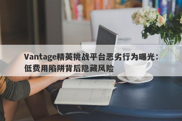 Vantage精英挑战平台恶劣行为曝光：低费用陷阱背后隐藏风险-第1张图片-要懂汇