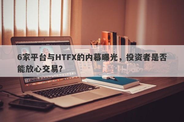 6家平台与HTFX的内幕曝光，投资者是否能放心交易？-第1张图片-要懂汇