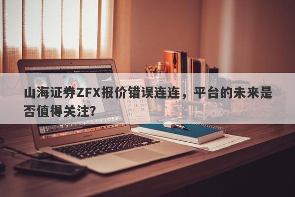 山海证券ZFX报价错误连连，平台的未来是否值得关注？-第1张图片-要懂汇