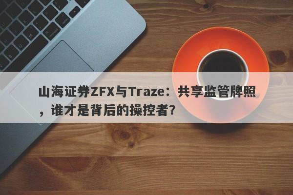 山海证券ZFX与Traze：共享监管牌照，谁才是背后的操控者？-第1张图片-要懂汇