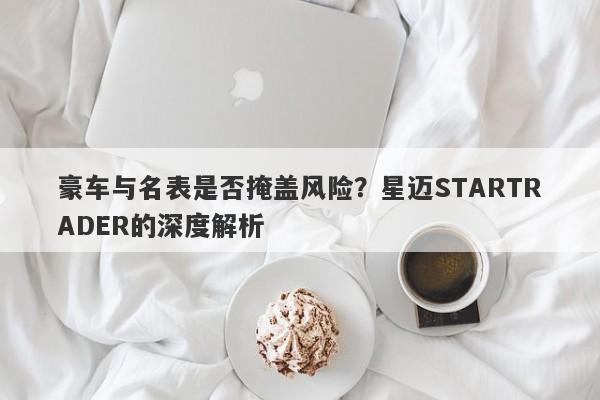 豪车与名表是否掩盖风险？星迈STARTRADER的深度解析-第1张图片-要懂汇