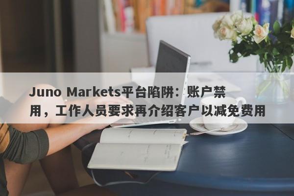 Juno Markets平台陷阱：账户禁用，工作人员要求再介绍客户以减免费用-第1张图片-要懂汇