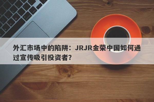 外汇市场中的陷阱：JRJR金荣中国如何通过宣传吸引投资者？-第1张图片-要懂汇