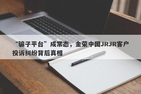 “骗子平台”成常态，金荣中国JRJR客户投诉纠纷背后真相-第1张图片-要懂汇