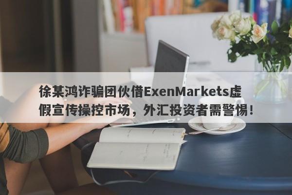 徐某鸿诈骗团伙借ExenMarkets虚假宣传操控市场，外汇投资者需警惕！-第1张图片-要懂汇