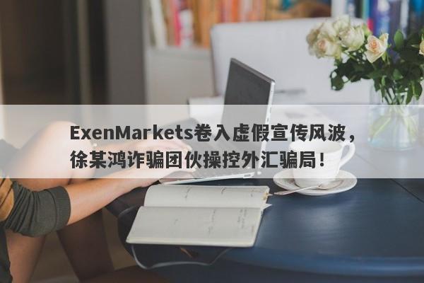 ExenMarkets卷入虚假宣传风波，徐某鸿诈骗团伙操控外汇骗局！-第1张图片-要懂汇