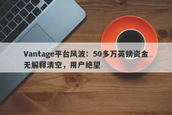 Vantage平台风波：50多万英镑资金无解释清空，用户绝望-第1张图片-要懂汇