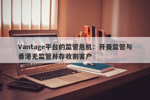 Vantage平台的监管危机：开曼监管与香港无监管并存收割客户-第1张图片-要懂汇