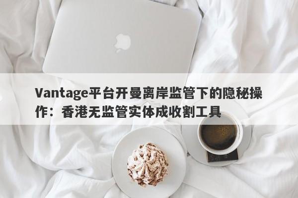 Vantage平台开曼离岸监管下的隐秘操作：香港无监管实体成收割工具-第1张图片-要懂汇