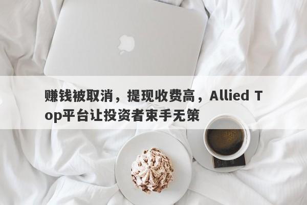 赚钱被取消，提现收费高，Allied Top平台让投资者束手无策-第1张图片-要懂汇