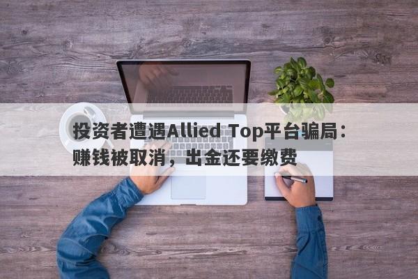 投资者遭遇Allied Top平台骗局：赚钱被取消，出金还要缴费-第1张图片-要懂汇