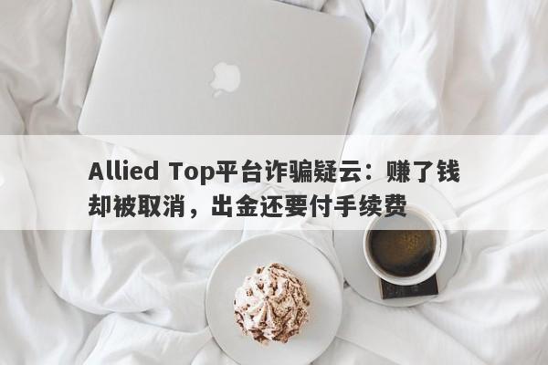 Allied Top平台诈骗疑云：赚了钱却被取消，出金还要付手续费-第1张图片-要懂汇