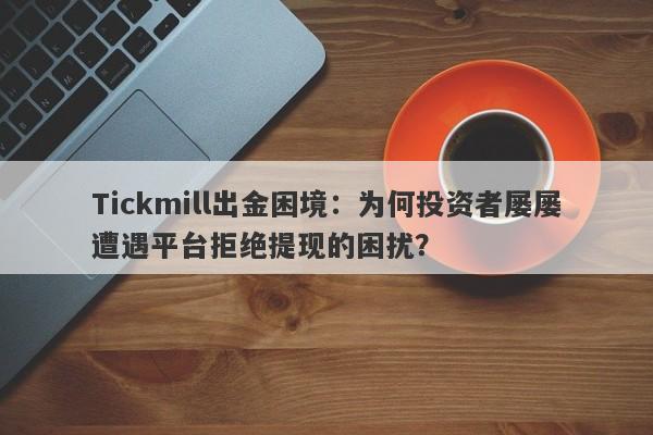 Tickmill出金困境：为何投资者屡屡遭遇平台拒绝提现的困扰？-第1张图片-要懂汇