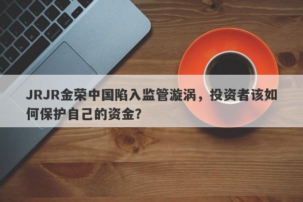 JRJR金荣中国陷入监管漩涡，投资者该如何保护自己的资金？-第1张图片-要懂汇