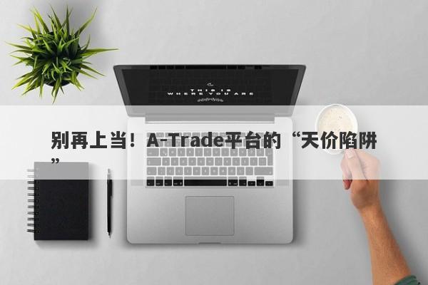 别再上当！A-Trade平台的“天价陷阱”-第1张图片-要懂汇