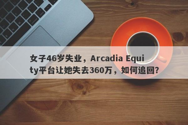 女子46岁失业，Arcadia Equity平台让她失去360万，如何追回？-第1张图片-要懂汇