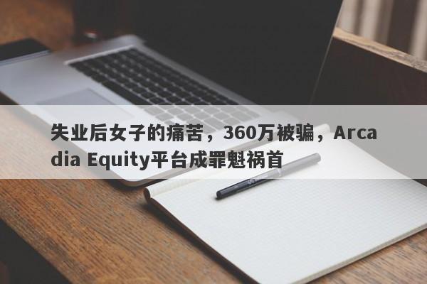 失业后女子的痛苦，360万被骗，Arcadia Equity平台成罪魁祸首-第1张图片-要懂汇