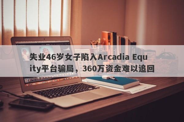 失业46岁女子陷入Arcadia Equity平台骗局，360万资金难以追回-第1张图片-要懂汇