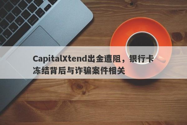 CapitalXtend出金遭阻，银行卡冻结背后与诈骗案件相关-第1张图片-要懂汇