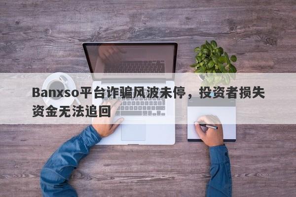 Banxso平台诈骗风波未停，投资者损失资金无法追回-第1张图片-要懂汇