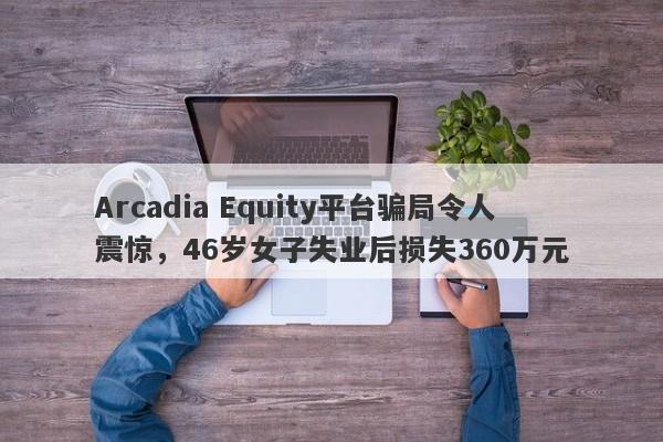 Arcadia Equity平台骗局令人震惊，46岁女子失业后损失360万元-第1张图片-要懂汇