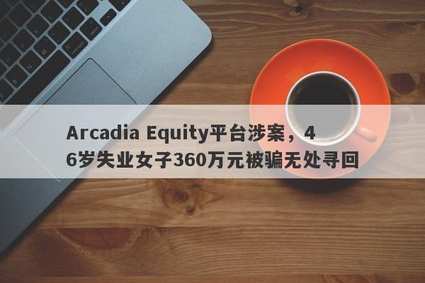 Arcadia Equity平台涉案，46岁失业女子360万元被骗无处寻回-第1张图片-要懂汇