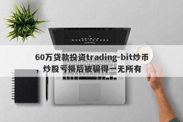 60万贷款投资trading-bit炒币，炒股亏损后被骗得一无所有-第1张图片-要懂汇