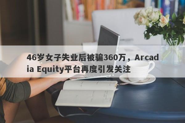 46岁女子失业后被骗360万，Arcadia Equity平台再度引发关注-第1张图片-要懂汇