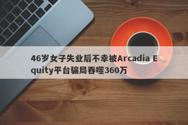 46岁女子失业后不幸被Arcadia Equity平台骗局吞噬360万-第1张图片-要懂汇