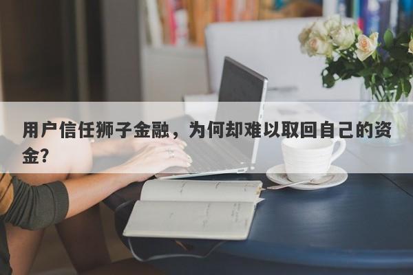 用户信任狮子金融，为何却难以取回自己的资金？-第1张图片-要懂汇